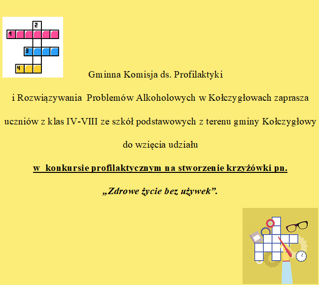 Gminna Komisja ds. Profilaktyki i Rozwiązywania  Problemów Alkoholowych w Kołczygłowach zaprasza uczniów z klas IV-VIII ze szkół podstawowych z terenu gminy Kołczygłowy do wzięcia udziału w  konkursie profilaktycznym na stworzenie krzyżówki pn. „Zdrowe życie bez używek”. 